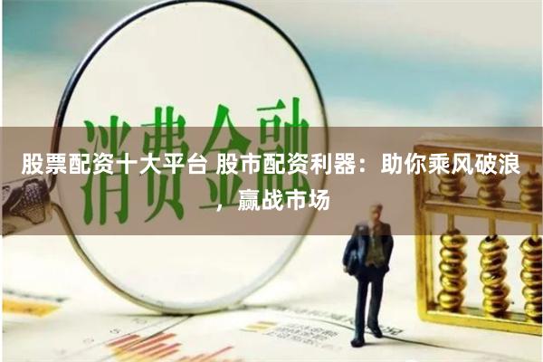 股票配资十大平台 股市配资利器：助你乘风破浪，赢战市场