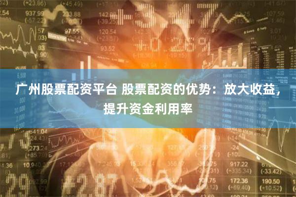 广州股票配资平台 股票配资的优势：放大收益，提升资金利用率