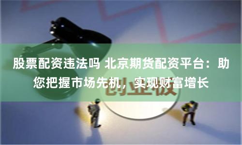 股票配资违法吗 北京期货配资平台：助您把握市场先机，实现财富增长