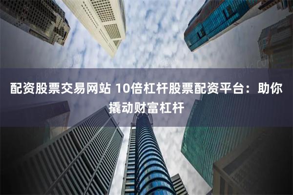 配资股票交易网站 10倍杠杆股票配资平台：助你撬动财富杠杆