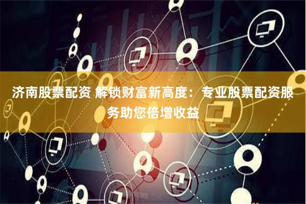 济南股票配资 解锁财富新高度：专业股票配资服务助您倍增收益