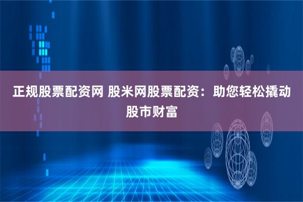 正规股票配资网 股米网股票配资：助您轻松撬动股市财富