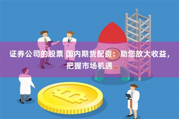 证券公司的股票 国内期货配资：助您放大收益，把握市场机遇