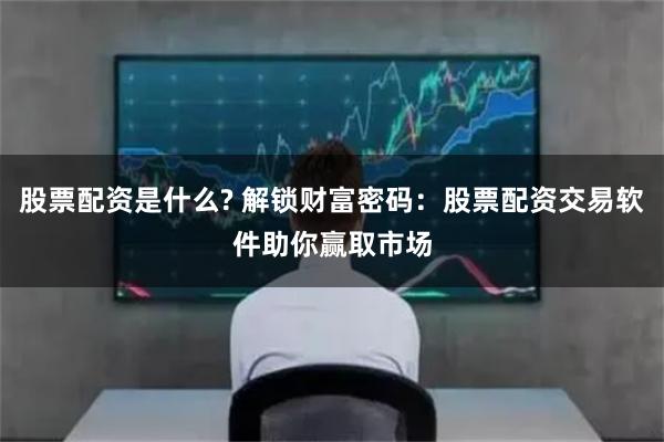 股票配资是什么? 解锁财富密码：股票配资交易软件助你赢取市场