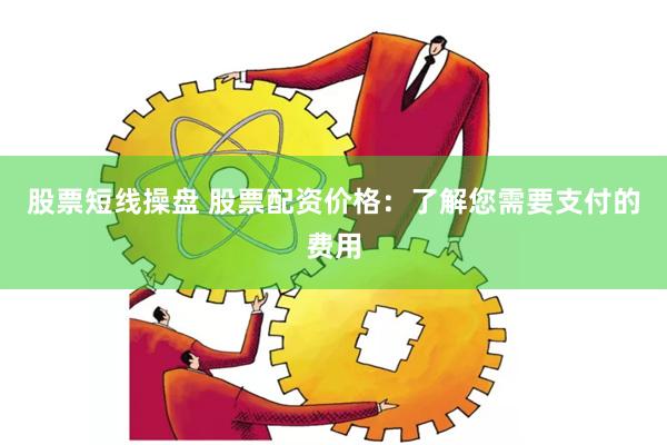 股票短线操盘 股票配资价格：了解您需要支付的费用