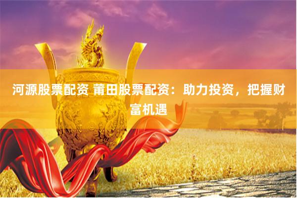 河源股票配资 莆田股票配资：助力投资，把握财富机遇