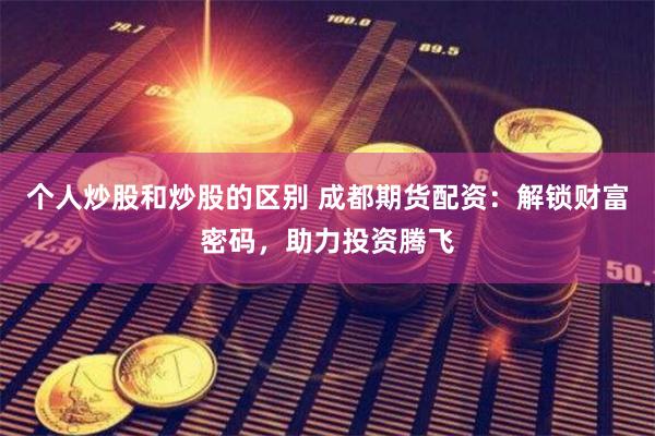 个人炒股和炒股的区别 成都期货配资：解锁财富密码，助力投资腾飞