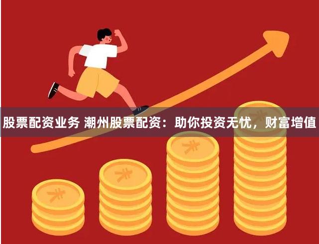 股票配资业务 潮州股票配资：助你投资无忧，财富增值
