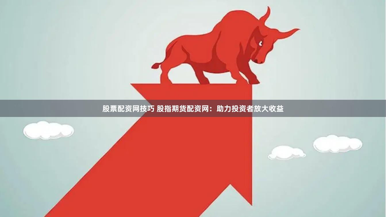 股票配资网技巧 股指期货配资网：助力投资者放大收益