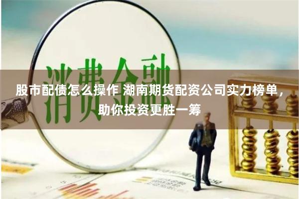 股市配债怎么操作 湖南期货配资公司实力榜单，助你投资更胜一筹