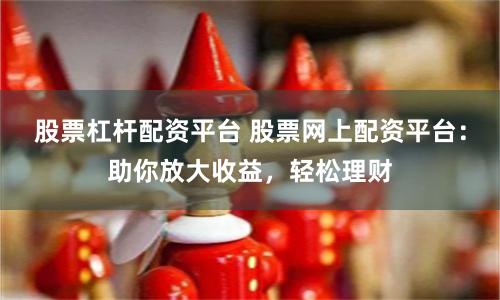 股票杠杆配资平台 股票网上配资平台：助你放大收益，轻松理财