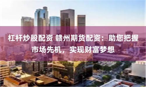 杠杆炒股配资 赣州期货配资：助您把握市场先机，实现财富梦想