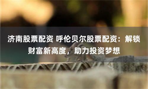 济南股票配资 呼伦贝尔股票配资:解锁财富新高度,助力投资梦想