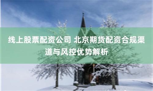 线上股票配资公司 北京期货配资合规渠道与风控优势解析