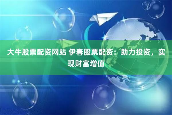 大牛股票配资网站 伊春股票配资：助力投资，实现财富增值