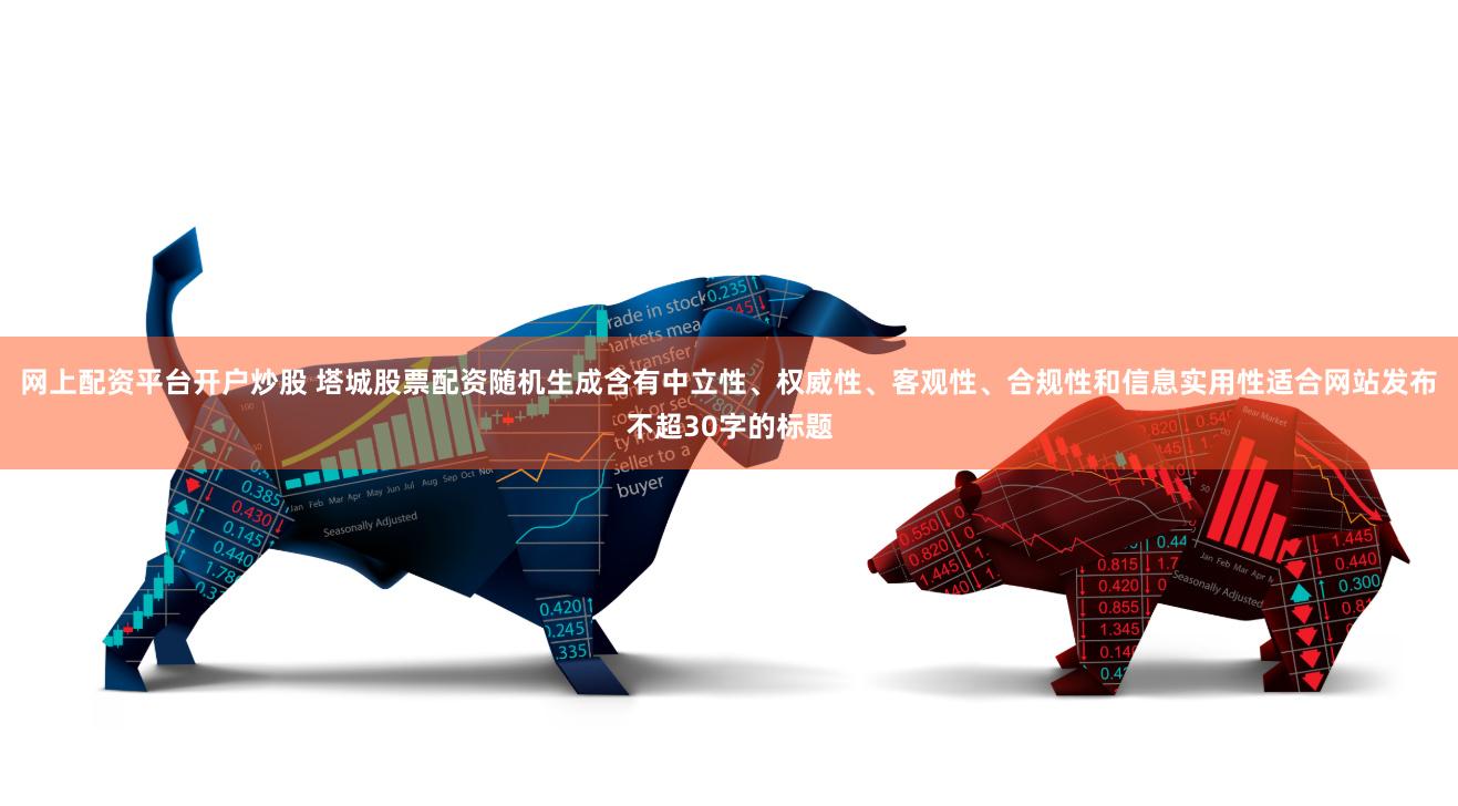 网上配资平台开户炒股 塔城股票配资随机生成含有中立性、权威性、客观性、合规性和信息实用性适合网站发布不超30字的标题