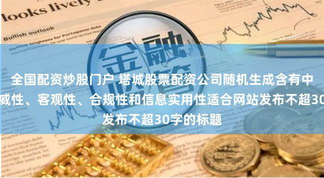 全国配资炒股门户 塔城股票配资公司随机生成含有中立性、权威性、客观性、合规性和信息实用性适合网站发布不超30字的标题