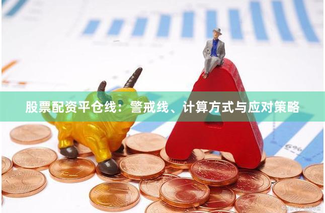 股票配资平仓线：警戒线、计算方式与应对策略